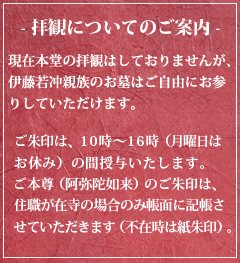 - 拝観についてのご案内 -現在本堂の拝観はしておりませんが、伊藤若冲親族のお墓はご自由にお参りしていただけます。ご朱印は、10時〜16時（月曜日はお休み）の間授与いたします。ご本尊（阿弥陀如来）のご朱印は、住職が在寺の場合のみ帳面に記帳させていただきます（不在時は紙朱印）。