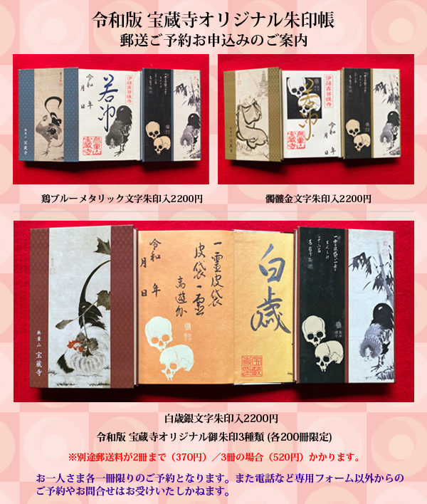 宝蔵寺オリジナル朱印帳、郵送ご予約お申込みのご案内/宝蔵寺所蔵の伊藤若冲筆のオリジナルご朱印帳を、ご希望の方に郵送でお送りいたします。(髑髏金文字朱印入2000円・鶏丁酉朱印入2200円 別途360円の郵送料がかかります。)お一人さま各種一冊限りのご予約となります。また電話など専用フォーム以外からのご予約やお問合せはお受けいたしかねます。