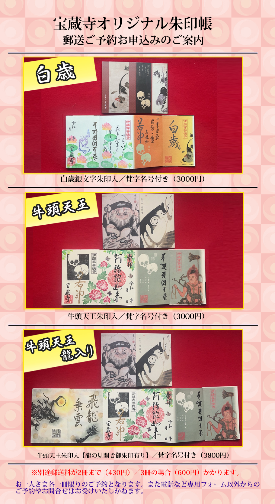 宝蔵寺オリジナル御朱印帳3種類(朱印帳は2種類ですが、書き入れの御朱印〈龍の見開き御朱印の有無に違いあり)、並びに「若冲」ドクロ朱印(紫色、400円)、及び「心遠館若冲」ドクロ朱印(茶色、400円)、「斗米庵若冲」ドクロ朱印(ピンク、400円)、木版画朱印(600円)、本尊阿弥陀如来様紙朱印(500円)、端午の節句鐘馗様紙朱印(500円)、大般若会特別紙朱印(600円)、風虎図紙朱印(500円)、子安地蔵様紙朱印(500円)の郵送(御朱印帳の方はレターパック送料430円、レターパックプラス600円、御朱印のみの方は切手代110円の送料ご負担をお願いします)を受付いたします。